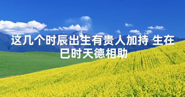 这几个时辰出生有贵人加持 生在巳时天德相助